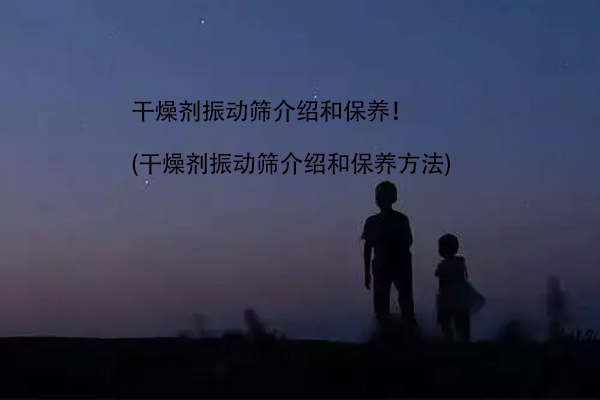 干燥剂振动筛介绍和保养！(干燥剂振动筛介绍和保养方法)